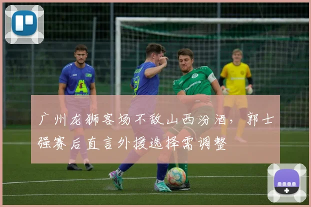 广州龙狮客场不敌山西汾酒，郭士强赛后直言外援选择需调整